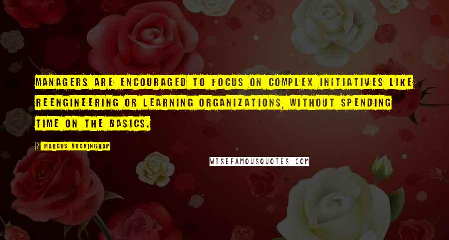 Marcus Buckingham Quotes: Managers are encouraged to focus on complex initiatives like reengineering or learning organizations, without spending time on the basics.