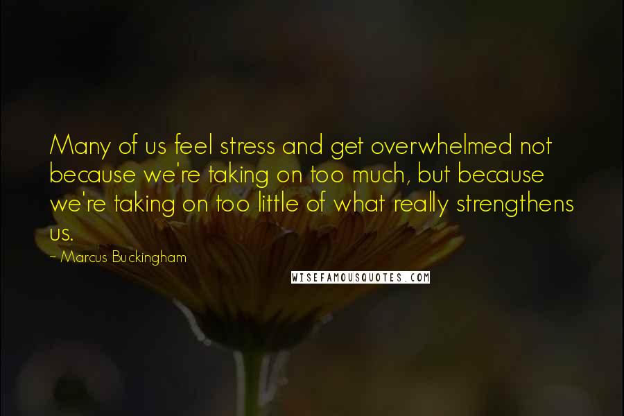 Marcus Buckingham Quotes: Many of us feel stress and get overwhelmed not because we're taking on too much, but because we're taking on too little of what really strengthens us.