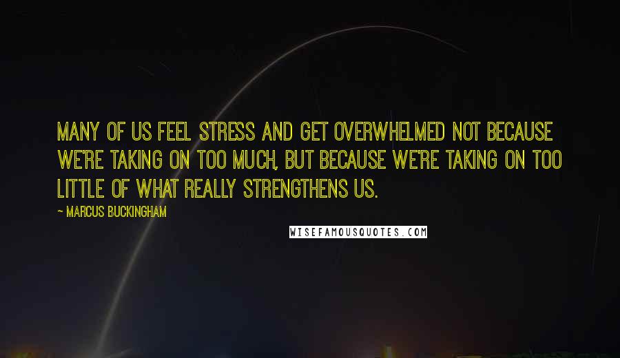 Marcus Buckingham Quotes: Many of us feel stress and get overwhelmed not because we're taking on too much, but because we're taking on too little of what really strengthens us.