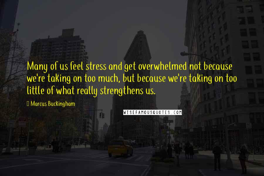 Marcus Buckingham Quotes: Many of us feel stress and get overwhelmed not because we're taking on too much, but because we're taking on too little of what really strengthens us.