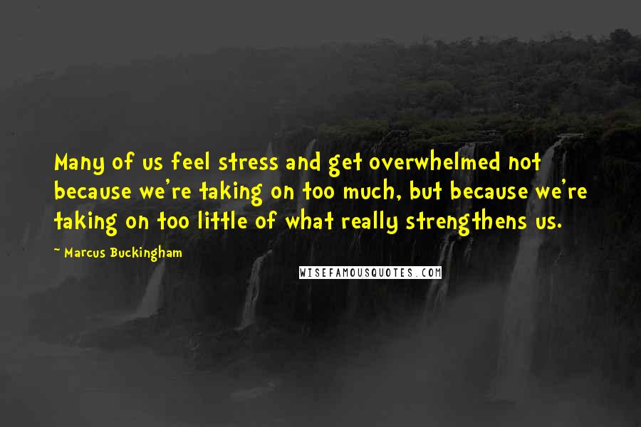 Marcus Buckingham Quotes: Many of us feel stress and get overwhelmed not because we're taking on too much, but because we're taking on too little of what really strengthens us.