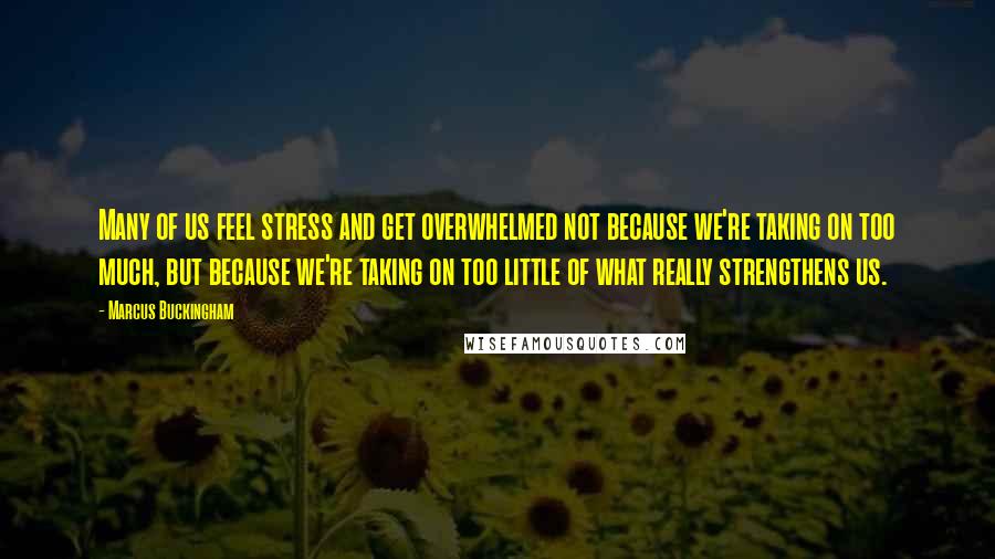 Marcus Buckingham Quotes: Many of us feel stress and get overwhelmed not because we're taking on too much, but because we're taking on too little of what really strengthens us.