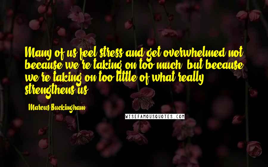 Marcus Buckingham Quotes: Many of us feel stress and get overwhelmed not because we're taking on too much, but because we're taking on too little of what really strengthens us.