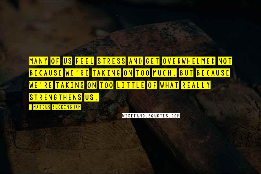 Marcus Buckingham Quotes: Many of us feel stress and get overwhelmed not because we're taking on too much, but because we're taking on too little of what really strengthens us.