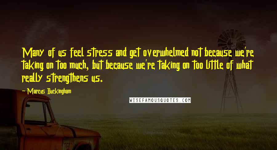 Marcus Buckingham Quotes: Many of us feel stress and get overwhelmed not because we're taking on too much, but because we're taking on too little of what really strengthens us.