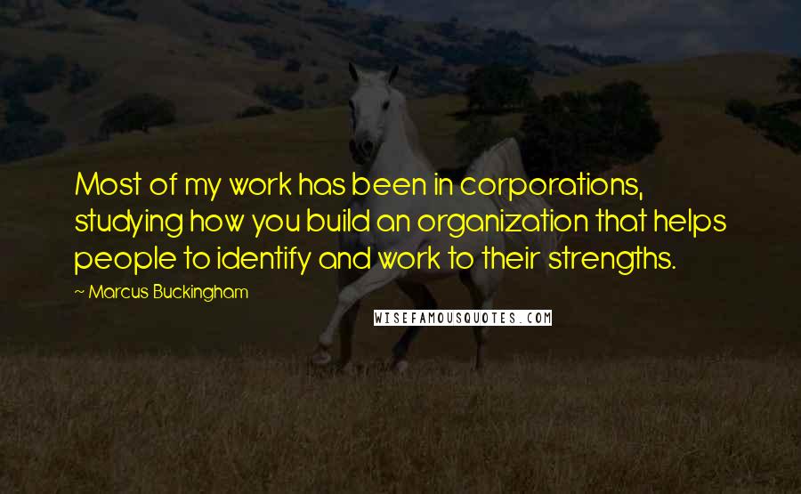 Marcus Buckingham Quotes: Most of my work has been in corporations, studying how you build an organization that helps people to identify and work to their strengths.