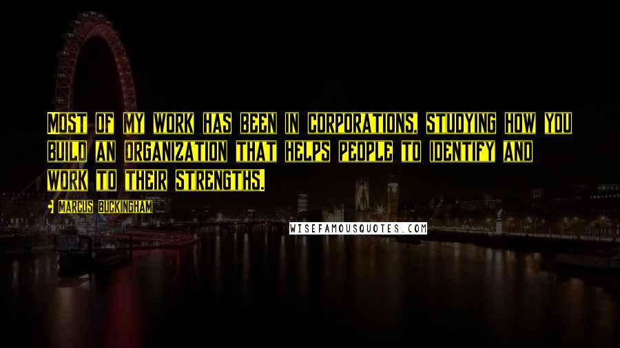 Marcus Buckingham Quotes: Most of my work has been in corporations, studying how you build an organization that helps people to identify and work to their strengths.