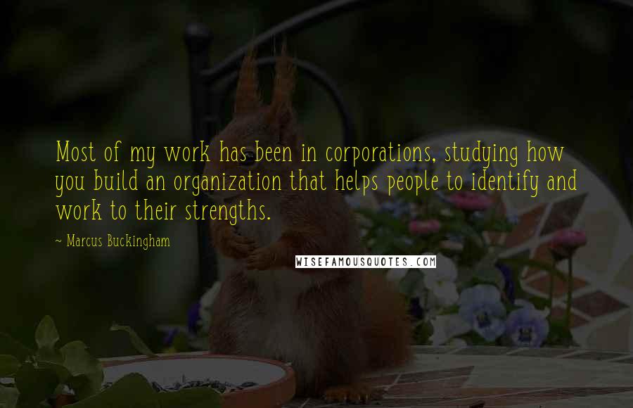 Marcus Buckingham Quotes: Most of my work has been in corporations, studying how you build an organization that helps people to identify and work to their strengths.