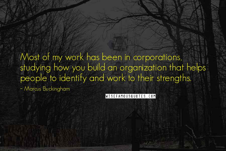 Marcus Buckingham Quotes: Most of my work has been in corporations, studying how you build an organization that helps people to identify and work to their strengths.