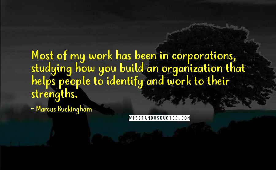 Marcus Buckingham Quotes: Most of my work has been in corporations, studying how you build an organization that helps people to identify and work to their strengths.