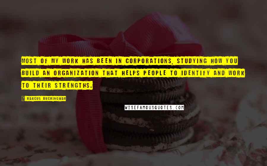 Marcus Buckingham Quotes: Most of my work has been in corporations, studying how you build an organization that helps people to identify and work to their strengths.