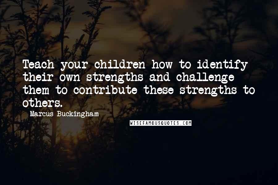 Marcus Buckingham Quotes: Teach your children how to identify their own strengths and challenge them to contribute these strengths to others.