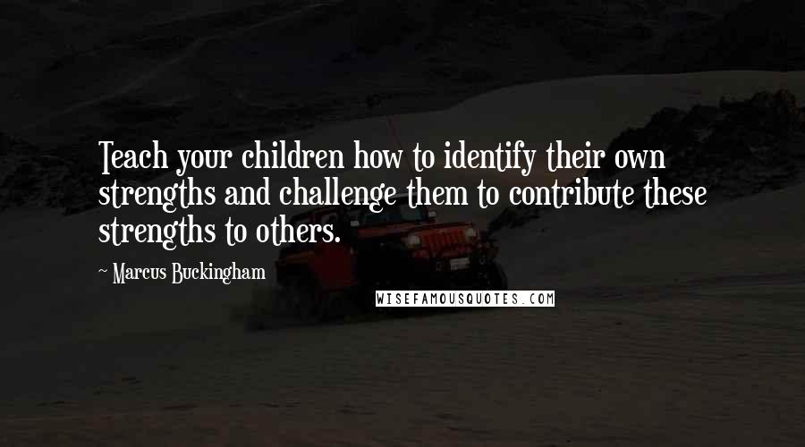 Marcus Buckingham Quotes: Teach your children how to identify their own strengths and challenge them to contribute these strengths to others.