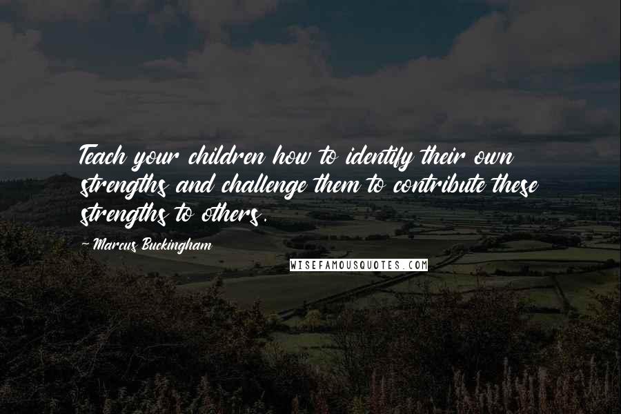 Marcus Buckingham Quotes: Teach your children how to identify their own strengths and challenge them to contribute these strengths to others.