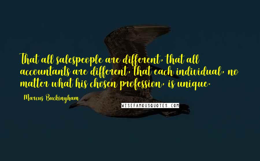 Marcus Buckingham Quotes: That all salespeople are different, that all accountants are different, that each individual, no matter what his chosen profession, is unique.