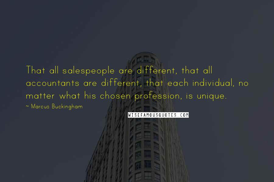 Marcus Buckingham Quotes: That all salespeople are different, that all accountants are different, that each individual, no matter what his chosen profession, is unique.