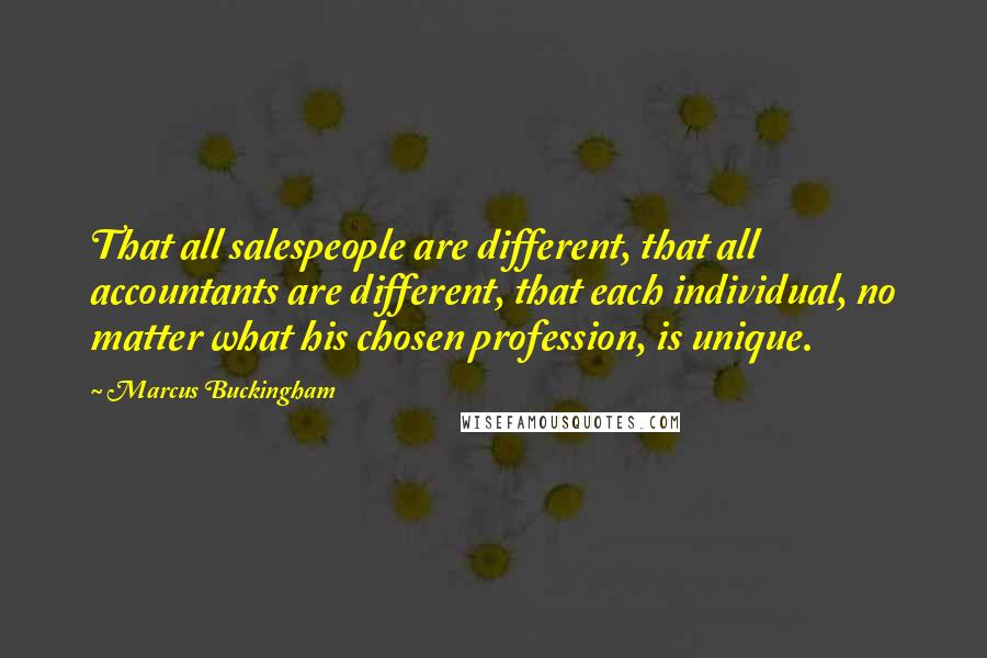 Marcus Buckingham Quotes: That all salespeople are different, that all accountants are different, that each individual, no matter what his chosen profession, is unique.