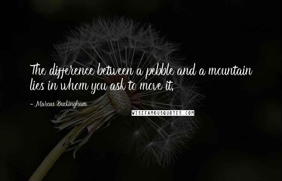 Marcus Buckingham Quotes: The difference between a pebble and a mountain lies in whom you ask to move it.