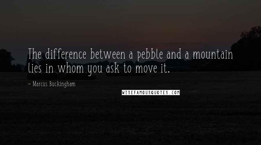 Marcus Buckingham Quotes: The difference between a pebble and a mountain lies in whom you ask to move it.