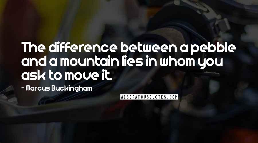 Marcus Buckingham Quotes: The difference between a pebble and a mountain lies in whom you ask to move it.