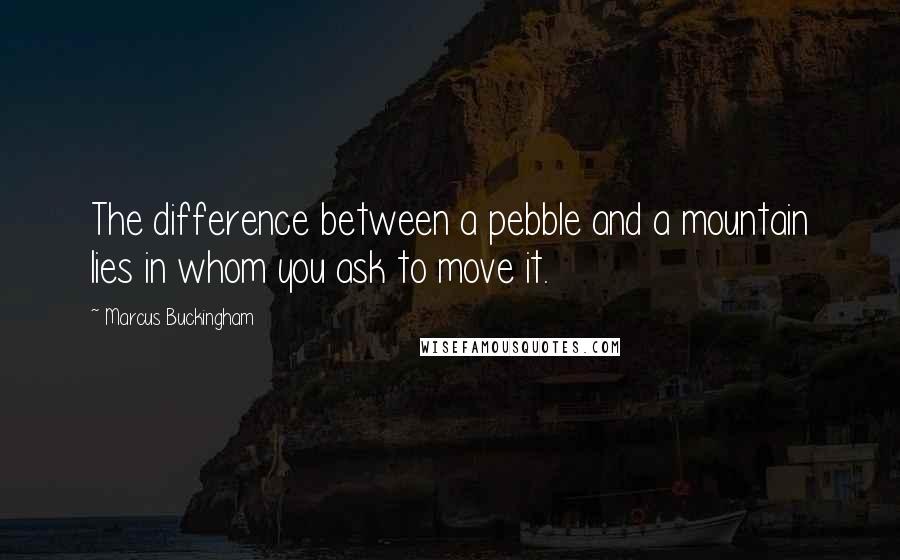 Marcus Buckingham Quotes: The difference between a pebble and a mountain lies in whom you ask to move it.