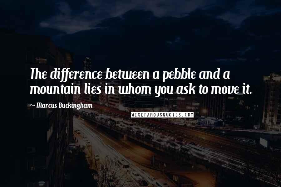 Marcus Buckingham Quotes: The difference between a pebble and a mountain lies in whom you ask to move it.