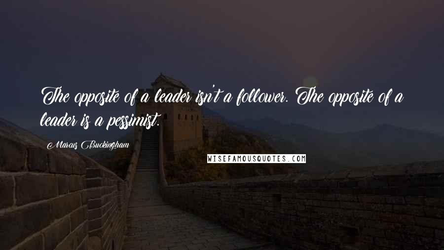 Marcus Buckingham Quotes: The opposite of a leader isn't a follower. The opposite of a leader is a pessimist.