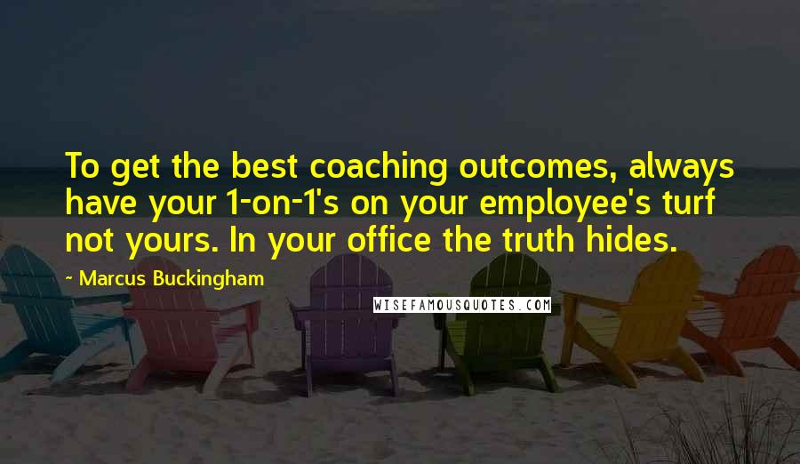Marcus Buckingham Quotes: To get the best coaching outcomes, always have your 1-on-1's on your employee's turf not yours. In your office the truth hides.