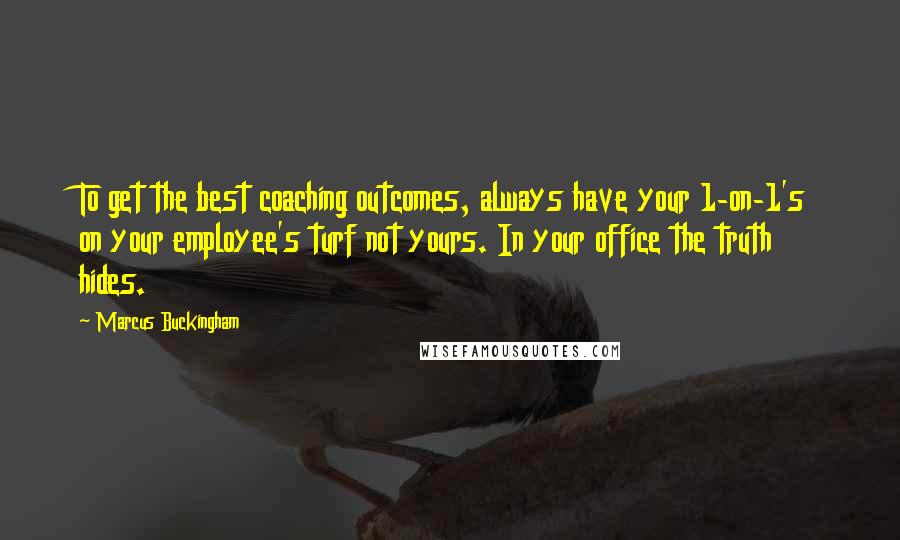 Marcus Buckingham Quotes: To get the best coaching outcomes, always have your 1-on-1's on your employee's turf not yours. In your office the truth hides.