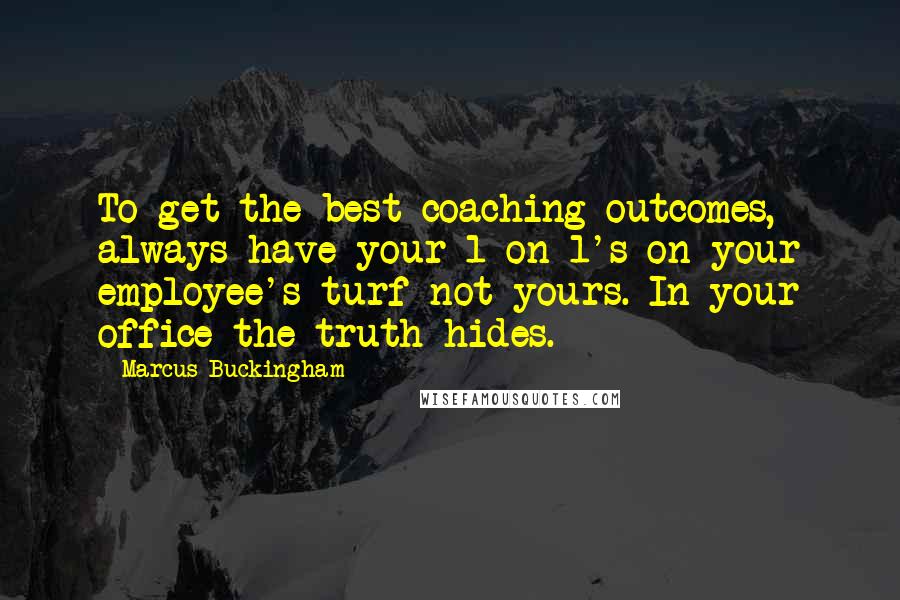 Marcus Buckingham Quotes: To get the best coaching outcomes, always have your 1-on-1's on your employee's turf not yours. In your office the truth hides.