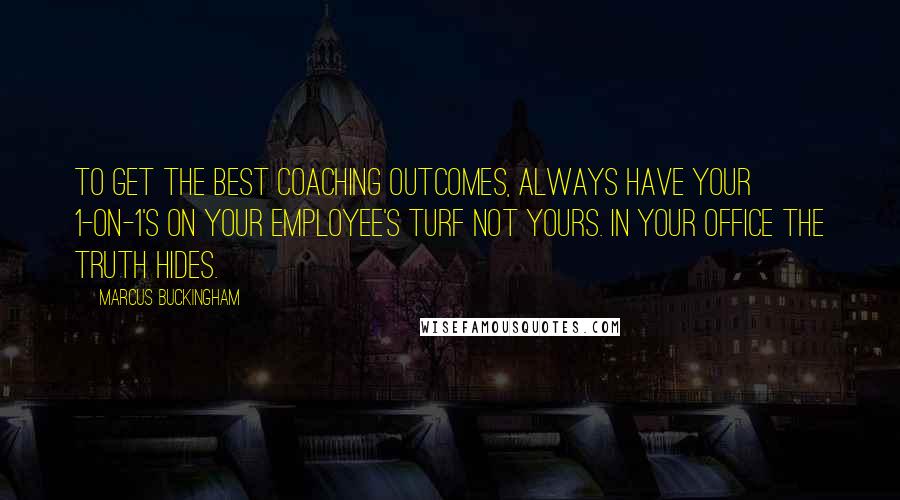 Marcus Buckingham Quotes: To get the best coaching outcomes, always have your 1-on-1's on your employee's turf not yours. In your office the truth hides.