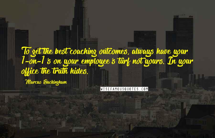 Marcus Buckingham Quotes: To get the best coaching outcomes, always have your 1-on-1's on your employee's turf not yours. In your office the truth hides.
