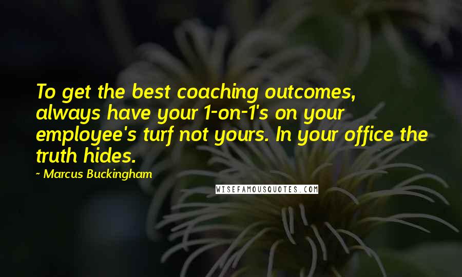 Marcus Buckingham Quotes: To get the best coaching outcomes, always have your 1-on-1's on your employee's turf not yours. In your office the truth hides.