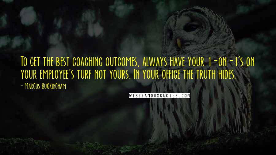 Marcus Buckingham Quotes: To get the best coaching outcomes, always have your 1-on-1's on your employee's turf not yours. In your office the truth hides.