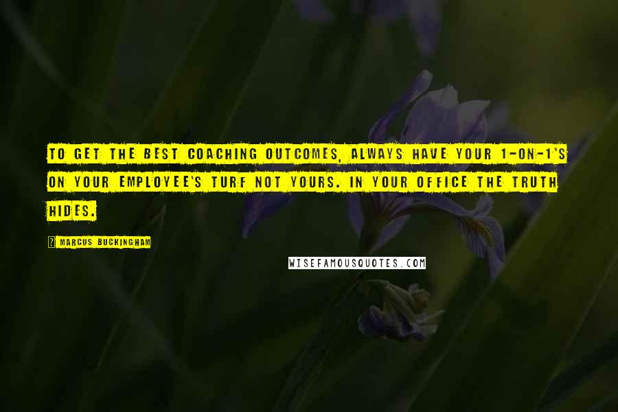 Marcus Buckingham Quotes: To get the best coaching outcomes, always have your 1-on-1's on your employee's turf not yours. In your office the truth hides.