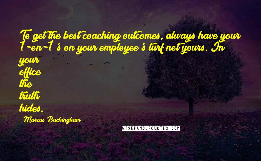 Marcus Buckingham Quotes: To get the best coaching outcomes, always have your 1-on-1's on your employee's turf not yours. In your office the truth hides.