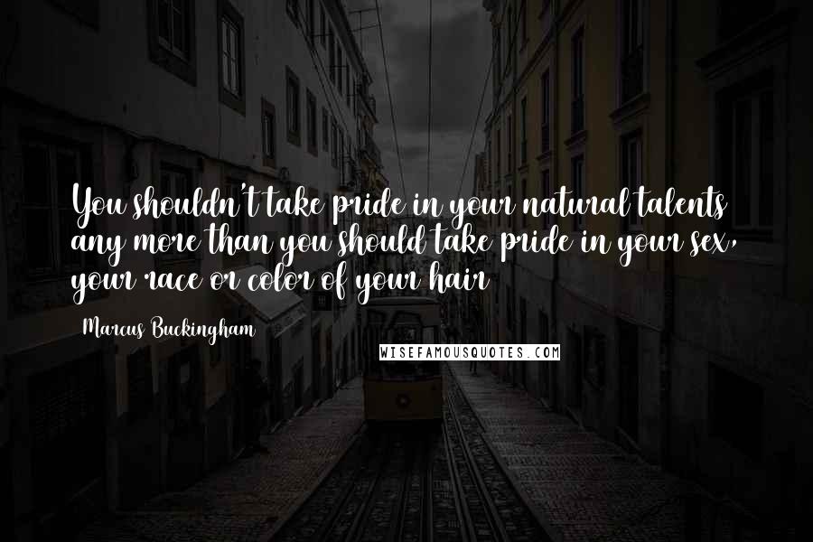 Marcus Buckingham Quotes: You shouldn't take pride in your natural talents any more than you should take pride in your sex, your race or color of your hair