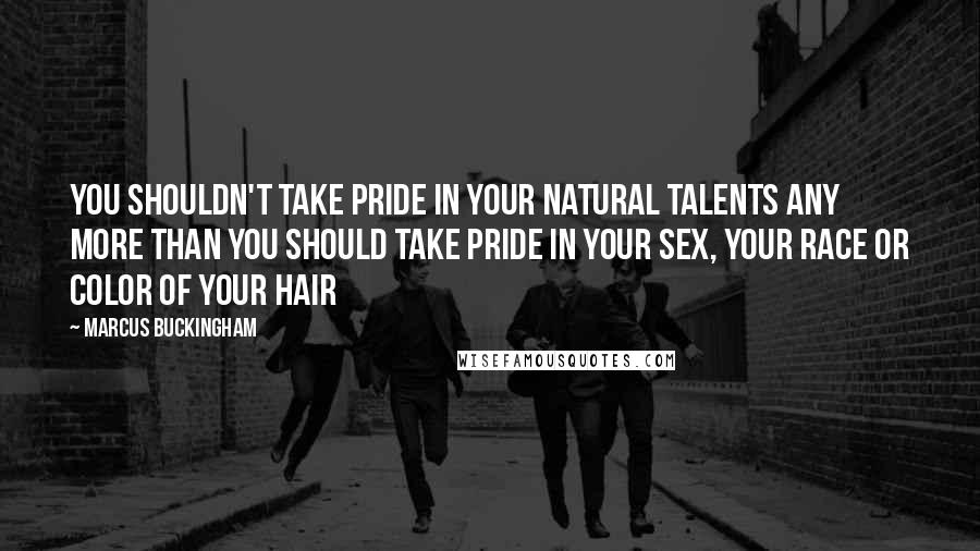 Marcus Buckingham Quotes: You shouldn't take pride in your natural talents any more than you should take pride in your sex, your race or color of your hair