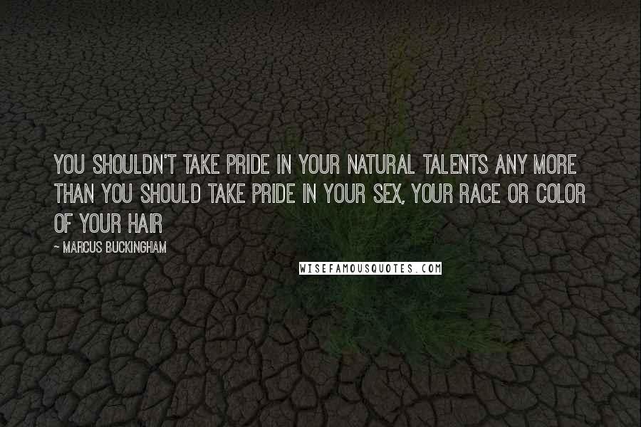 Marcus Buckingham Quotes: You shouldn't take pride in your natural talents any more than you should take pride in your sex, your race or color of your hair