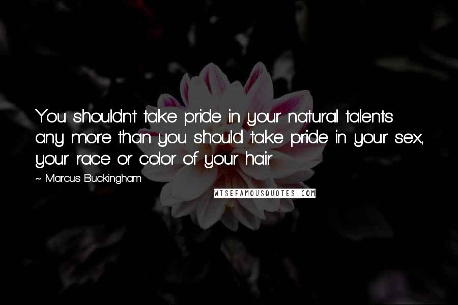 Marcus Buckingham Quotes: You shouldn't take pride in your natural talents any more than you should take pride in your sex, your race or color of your hair