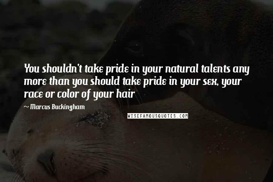 Marcus Buckingham Quotes: You shouldn't take pride in your natural talents any more than you should take pride in your sex, your race or color of your hair