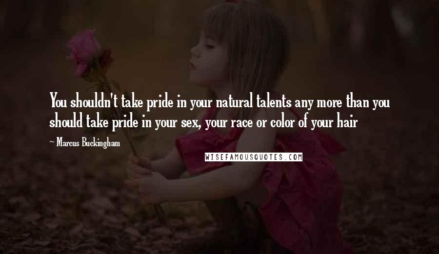 Marcus Buckingham Quotes: You shouldn't take pride in your natural talents any more than you should take pride in your sex, your race or color of your hair