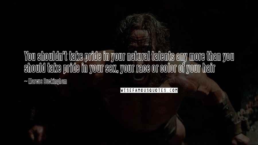 Marcus Buckingham Quotes: You shouldn't take pride in your natural talents any more than you should take pride in your sex, your race or color of your hair