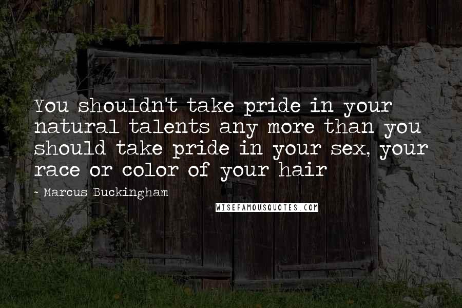 Marcus Buckingham Quotes: You shouldn't take pride in your natural talents any more than you should take pride in your sex, your race or color of your hair