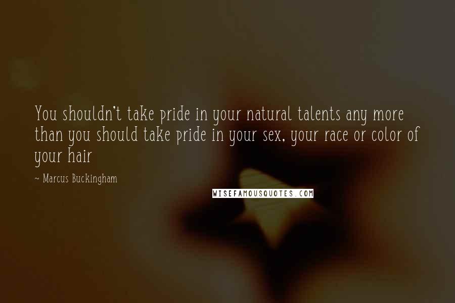 Marcus Buckingham Quotes: You shouldn't take pride in your natural talents any more than you should take pride in your sex, your race or color of your hair