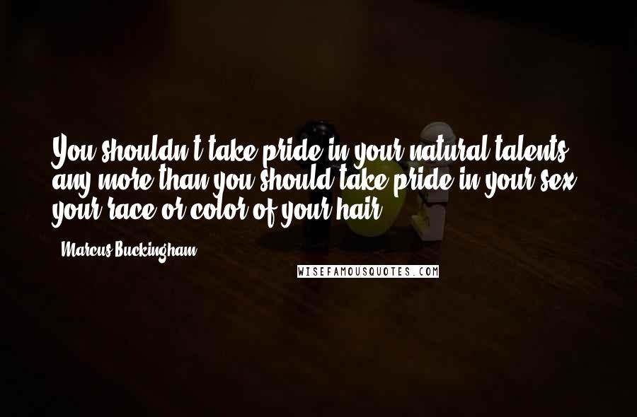 Marcus Buckingham Quotes: You shouldn't take pride in your natural talents any more than you should take pride in your sex, your race or color of your hair