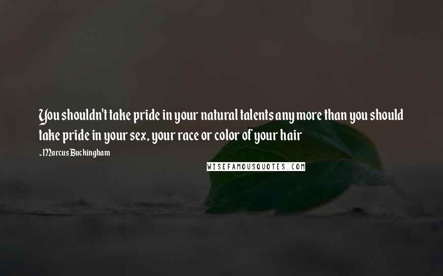 Marcus Buckingham Quotes: You shouldn't take pride in your natural talents any more than you should take pride in your sex, your race or color of your hair