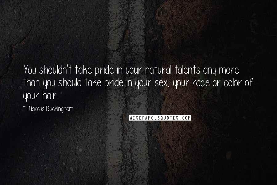 Marcus Buckingham Quotes: You shouldn't take pride in your natural talents any more than you should take pride in your sex, your race or color of your hair