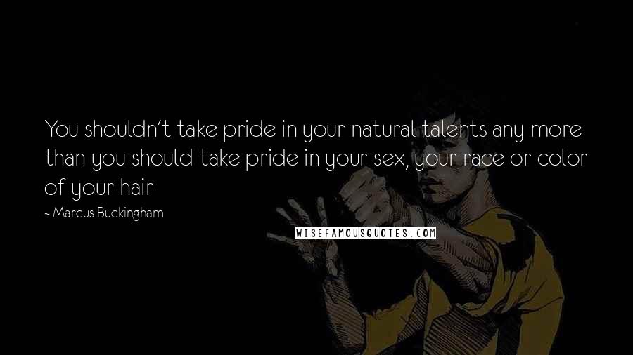 Marcus Buckingham Quotes: You shouldn't take pride in your natural talents any more than you should take pride in your sex, your race or color of your hair