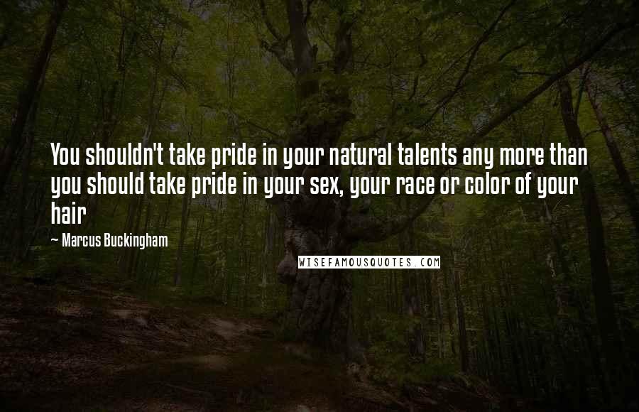 Marcus Buckingham Quotes: You shouldn't take pride in your natural talents any more than you should take pride in your sex, your race or color of your hair